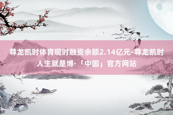 尊龙凯时体育现时融资余额2.14亿元-尊龙凯时人生就是博·「中国」官方网站