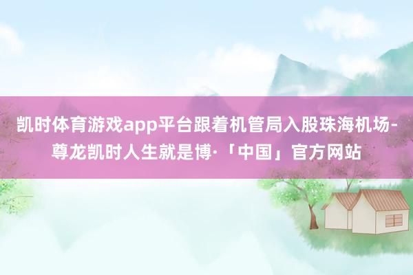 凯时体育游戏app平台跟着机管局入股珠海机场-尊龙凯时人生就是博·「中国」官方网站