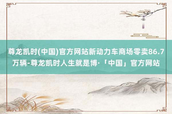 尊龙凯时(中国)官方网站新动力车商场零卖86.7万辆-尊龙凯时人生就是博·「中国」官方网站
