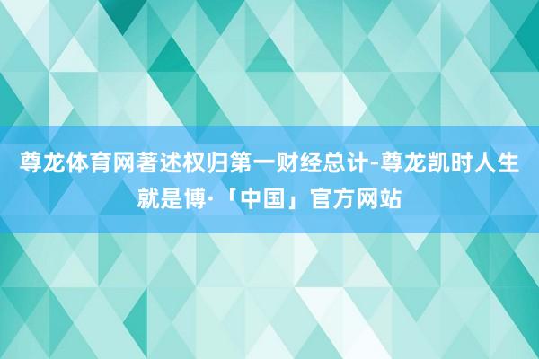 尊龙体育网著述权归第一财经总计-尊龙凯时人生就是博·「中国」官方网站