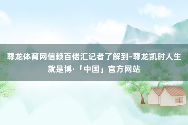 尊龙体育网信赖百佬汇记者了解到-尊龙凯时人生就是博·「中国」官方网站