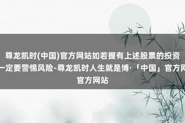 尊龙凯时(中国)官方网站如若握有上述股票的投资者一定要警惕风险-尊龙凯时人生就是博·「中国」官方网站