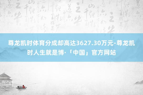 尊龙凯时体育分成却高达3627.30万元-尊龙凯时人生就是博·「中国」官方网站