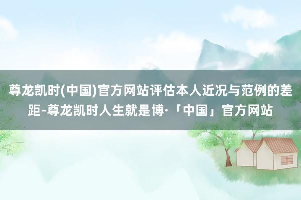 尊龙凯时(中国)官方网站评估本人近况与范例的差距-尊龙凯时人生就是博·「中国」官方网站
