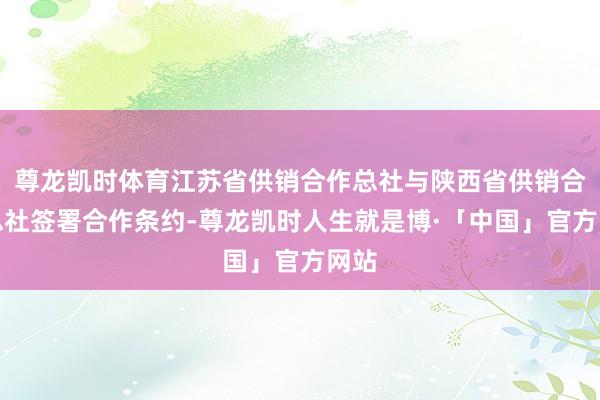 尊龙凯时体育江苏省供销合作总社与陕西省供销合作总社签署合作条约-尊龙凯时人生就是博·「中国」官方网站
