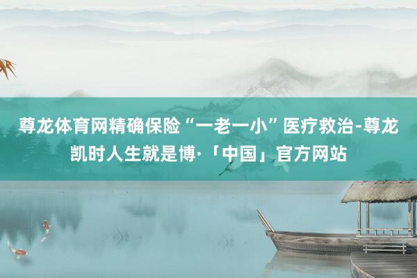 尊龙体育网精确保险“一老一小”医疗救治-尊龙凯时人生就是博·「中国」官方网站