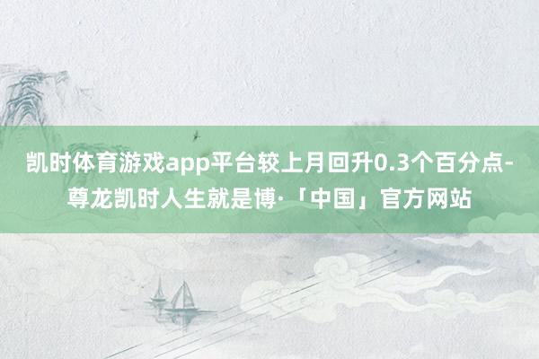 凯时体育游戏app平台较上月回升0.3个百分点-尊龙凯时人生就是博·「中国」官方网站