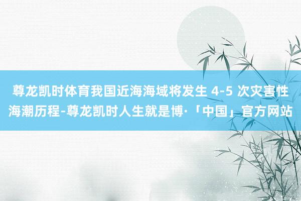 尊龙凯时体育我国近海海域将发生 4-5 次灾害性海潮历程-尊龙凯时人生就是博·「中国」官方网站