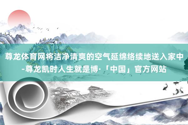 尊龙体育网将洁净清爽的空气延绵络续地送入家中-尊龙凯时人生就是博·「中国」官方网站