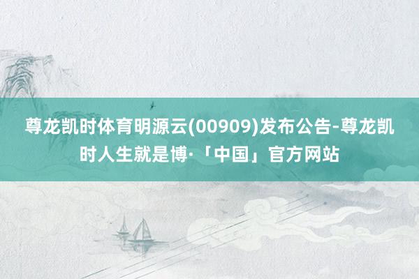 尊龙凯时体育明源云(00909)发布公告-尊龙凯时人生就是博·「中国」官方网站