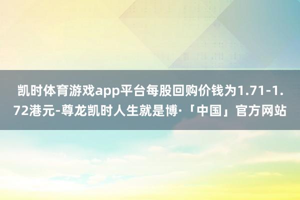 凯时体育游戏app平台每股回购价钱为1.71-1.72港元-尊龙凯时人生就是博·「中国」官方网站