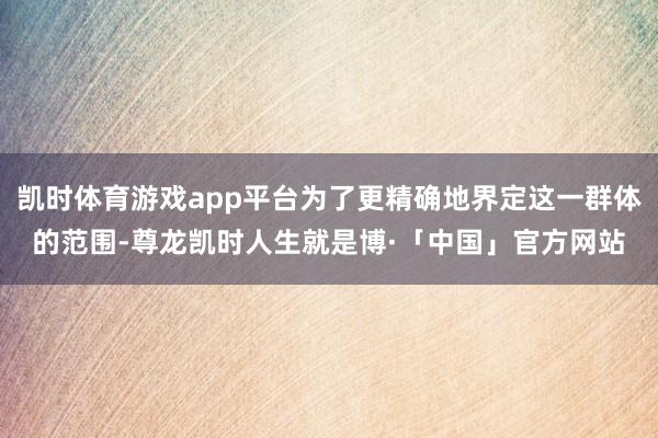 凯时体育游戏app平台为了更精确地界定这一群体的范围-尊龙凯时人生就是博·「中国」官方网站