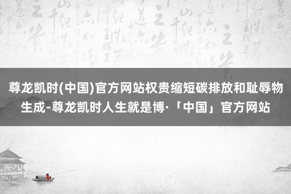 尊龙凯时(中国)官方网站权贵缩短碳排放和耻辱物生成-尊龙凯时人生就是博·「中国」官方网站