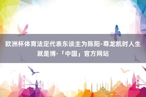 欧洲杯体育法定代表东谈主为陈阳-尊龙凯时人生就是博·「中国」官方网站