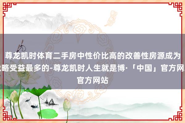 尊龙凯时体育二手房中性价比高的改善性房源成为战略受益最多的-尊龙凯时人生就是博·「中国」官方网站