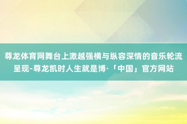 尊龙体育网舞台上激越强横与纵容深情的音乐轮流呈现-尊龙凯时人生就是博·「中国」官方网站