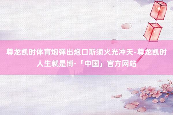 尊龙凯时体育炮弹出炮口斯须火光冲天-尊龙凯时人生就是博·「中国」官方网站