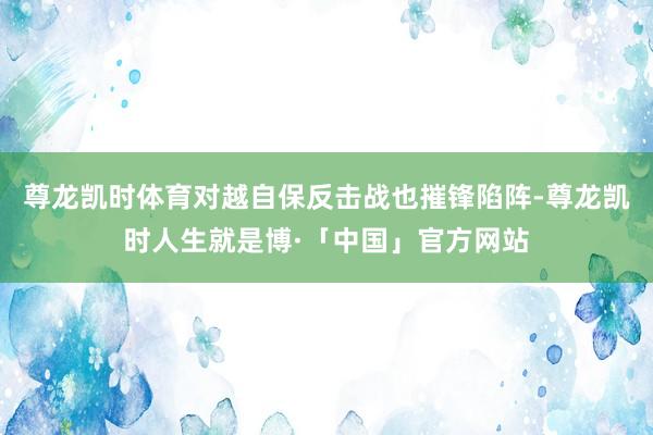 尊龙凯时体育对越自保反击战也摧锋陷阵-尊龙凯时人生就是博·「中国」官方网站