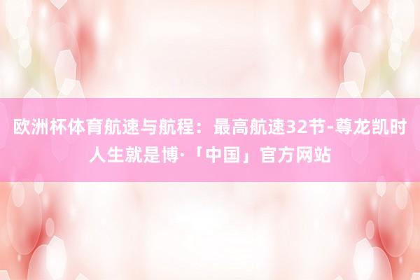 欧洲杯体育航速与航程：最高航速32节-尊龙凯时人生就是博·「中国」官方网站