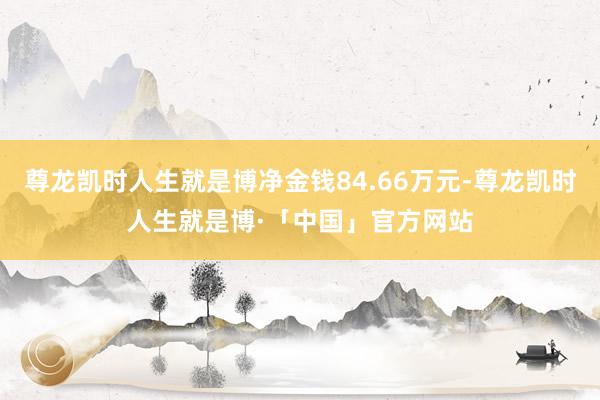 尊龙凯时人生就是博净金钱84.66万元-尊龙凯时人生就是博·「中国」官方网站
