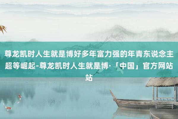 尊龙凯时人生就是博好多年富力强的年青东说念主超等崛起-尊龙凯时人生就是博·「中国」官方网站