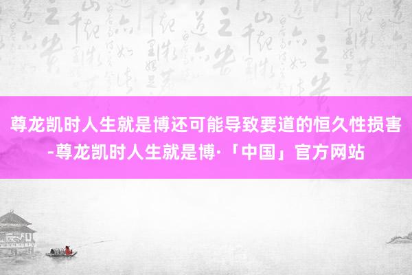 尊龙凯时人生就是博还可能导致要道的恒久性损害-尊龙凯时人生就是博·「中国」官方网站