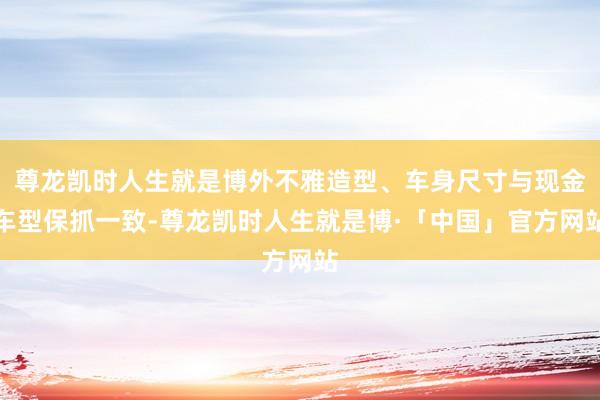 尊龙凯时人生就是博外不雅造型、车身尺寸与现金车型保抓一致-尊龙凯时人生就是博·「中国」官方网站