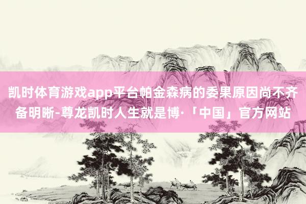 凯时体育游戏app平台帕金森病的委果原因尚不齐备明晰-尊龙凯时人生就是博·「中国」官方网站