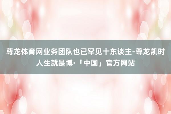尊龙体育网业务团队也已罕见十东谈主-尊龙凯时人生就是博·「中国」官方网站