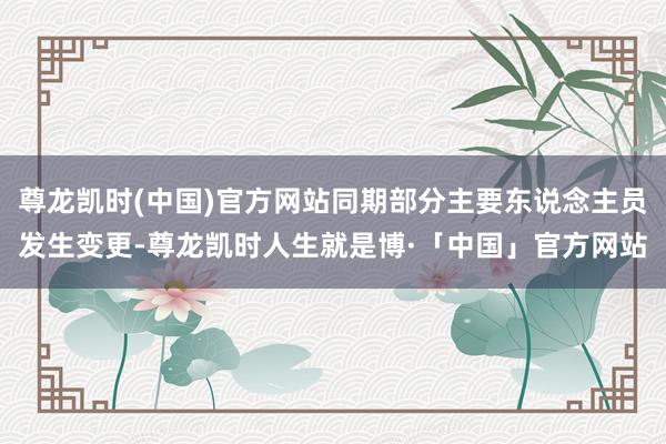 尊龙凯时(中国)官方网站同期部分主要东说念主员发生变更-尊龙凯时人生就是博·「中国」官方网站