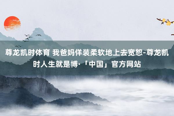 尊龙凯时体育 我爸妈佯装柔软地上去宽恕-尊龙凯时人生就是博·「中国」官方网站