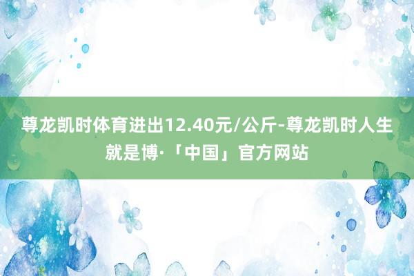 尊龙凯时体育进出12.40元/公斤-尊龙凯时人生就是博·「中国」官方网站