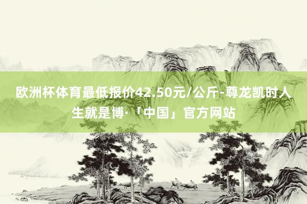 欧洲杯体育最低报价42.50元/公斤-尊龙凯时人生就是博·「中国」官方网站