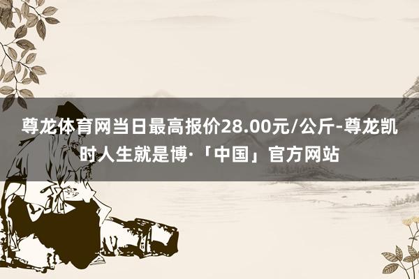 尊龙体育网当日最高报价28.00元/公斤-尊龙凯时人生就是博·「中国」官方网站