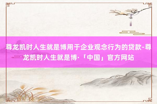尊龙凯时人生就是博用于企业观念行为的贷款-尊龙凯时人生就是博·「中国」官方网站