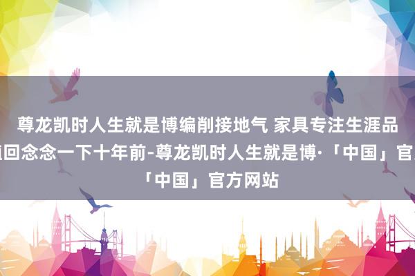 尊龙凯时人生就是博编削接地气 家具专注生涯品性栽植回念念一下十年前-尊龙凯时人生就是博·「中国」官方网站
