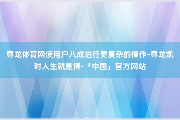 尊龙体育网使用户八成进行更复杂的操作-尊龙凯时人生就是博·「中国」官方网站