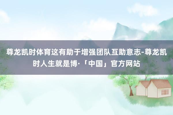 尊龙凯时体育这有助于增强团队互助意志-尊龙凯时人生就是博·「中国」官方网站
