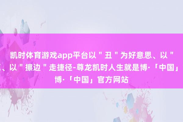 凯时体育游戏app平台以＂丑＂为好意思、以＂假＂乱真、以＂擦边＂走捷径-尊龙凯时人生就是博·「中国」官方网站