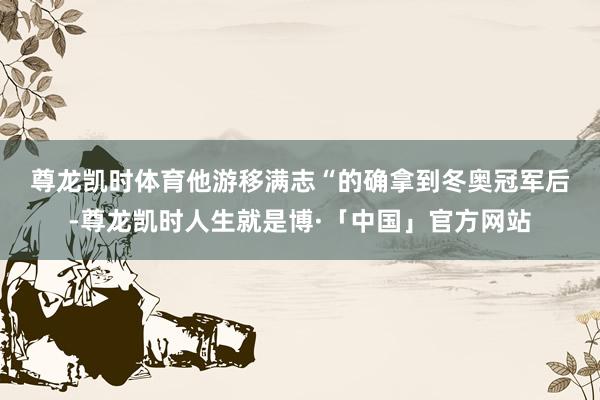 尊龙凯时体育他游移满志　　“的确拿到冬奥冠军后-尊龙凯时人生就是博·「中国」官方网站