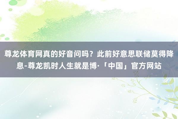尊龙体育网真的好音问吗？此前好意思联储莫得降息-尊龙凯时人生就是博·「中国」官方网站