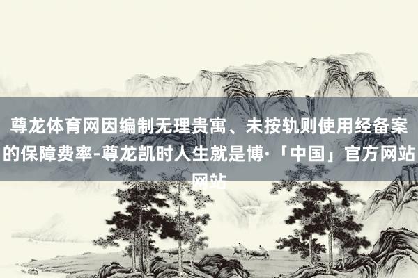 尊龙体育网因编制无理贵寓、未按轨则使用经备案的保障费率-尊龙凯时人生就是博·「中国」官方网站