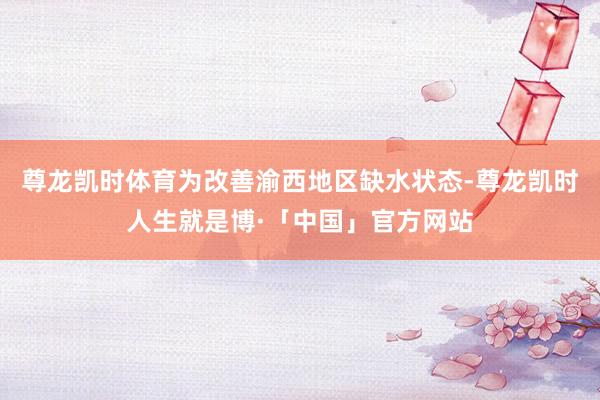 尊龙凯时体育　　为改善渝西地区缺水状态-尊龙凯时人生就是博·「中国」官方网站