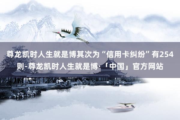 尊龙凯时人生就是博其次为“信用卡纠纷”有254则-尊龙凯时人生就是博·「中国」官方网站