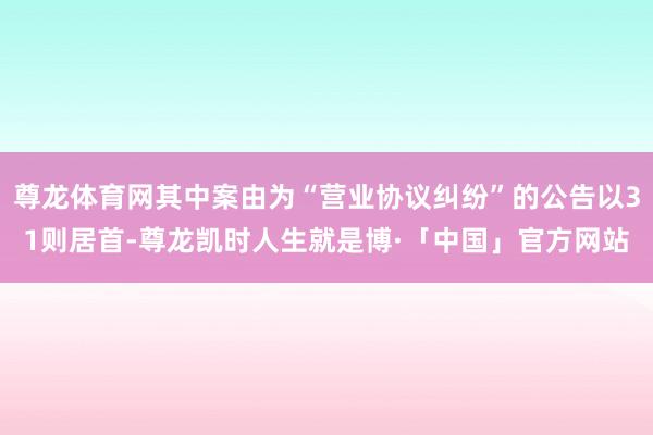 尊龙体育网其中案由为“营业协议纠纷”的公告以31则居首-尊龙凯时人生就是博·「中国」官方网站