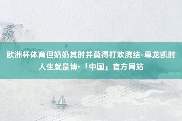 欧洲杯体育但奶奶其时并莫得打欢腾结-尊龙凯时人生就是博·「中国」官方网站
