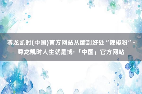 尊龙凯时(中国)官方网站从醋到好处“辣椒粉”-尊龙凯时人生就是博·「中国」官方网站