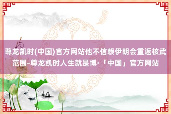 尊龙凯时(中国)官方网站他不信赖伊朗会重返核武范围-尊龙凯时人生就是博·「中国」官方网站