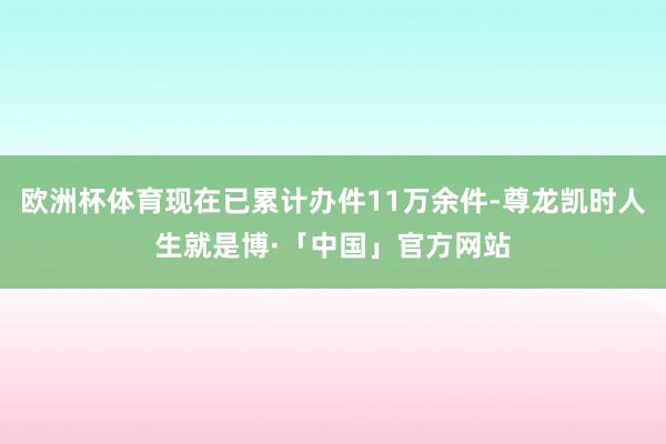 欧洲杯体育现在已累计办件11万余件-尊龙凯时人生就是博·「中国」官方网站
