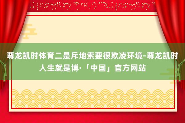 尊龙凯时体育二是斥地索要很欺凌环境-尊龙凯时人生就是博·「中国」官方网站